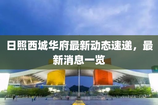 日照西城華府最新動態(tài)速遞，最新消息一覽