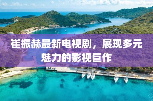 崔振赫最新電視劇，展現(xiàn)多元魅力的影視巨作