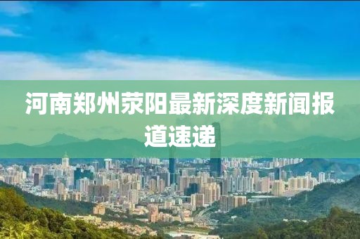 河南鄭州滎陽最新深度新聞報(bào)道速遞