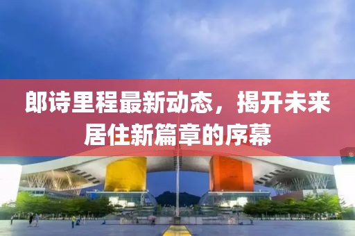 郎詩(shī)里程最新動(dòng)態(tài)，揭開(kāi)未來(lái)居住新篇章的序幕