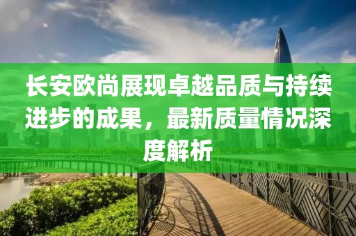 長安歐尚展現(xiàn)卓越品質(zhì)與持續(xù)進步的成果，最新質(zhì)量情況深度解析