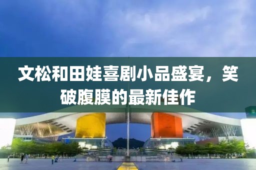 文松和田娃喜劇小品盛宴，笑破腹膜的最新佳作
