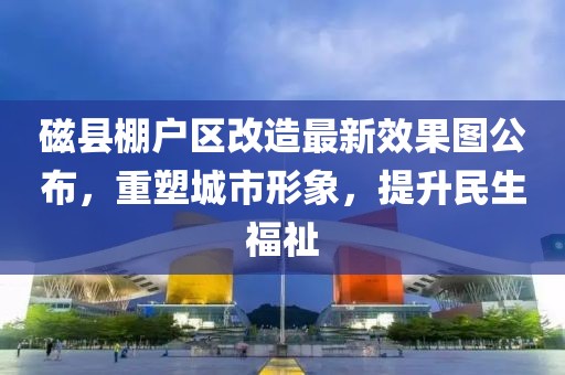 磁縣棚戶區(qū)改造最新效果圖公布，重塑城市形象，提升民生福祉