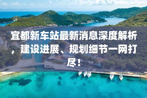 宜都新車站最新消息深度解析，建設(shè)進(jìn)展、規(guī)劃細(xì)節(jié)一網(wǎng)打盡！