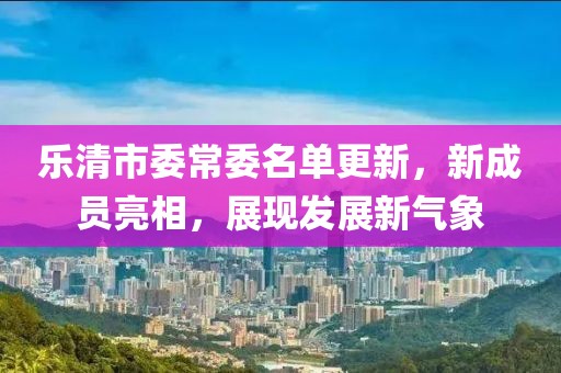 樂(lè)清市委常委名單更新，新成員亮相，展現(xiàn)發(fā)展新氣象
