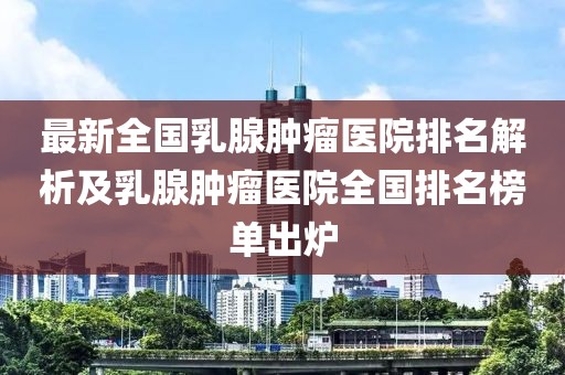 最新全國乳腺腫瘤醫(yī)院排名解析及乳腺腫瘤醫(yī)院全國排名榜單出爐