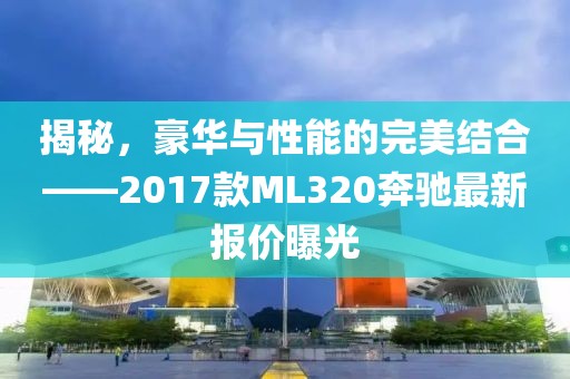 揭秘，豪華與性能的完美結(jié)合——2017款ML320奔馳最新報(bào)價(jià)曝光
