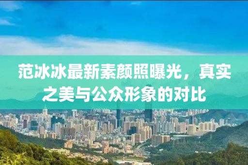范冰冰最新素顏照曝光，真實之美與公眾形象的對比