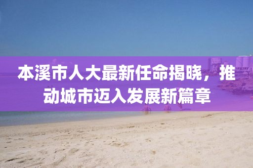 本溪市人大最新任命揭曉，推動(dòng)城市邁入發(fā)展新篇章
