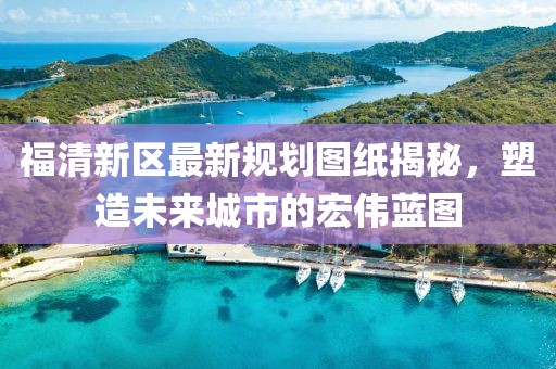 福清新區(qū)最新規(guī)劃圖紙揭秘，塑造未來城市的宏偉藍圖