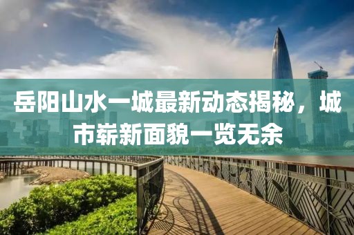 岳陽山水一城最新動態(tài)揭秘，城市嶄新面貌一覽無余