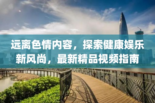 遠離色情內容，探索健康娛樂新風尚，最新精品視頻指南