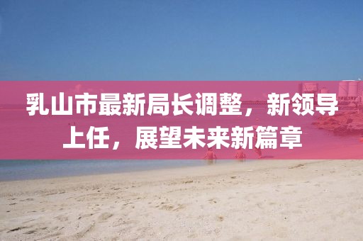 乳山市最新局長調(diào)整，新領(lǐng)導(dǎo)上任，展望未來新篇章