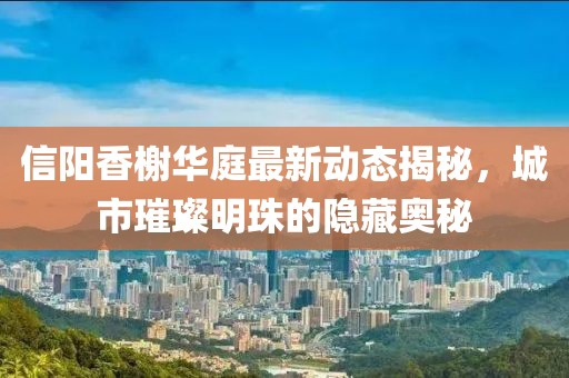 信陽香榭華庭最新動態(tài)揭秘，城市璀璨明珠的隱藏奧秘