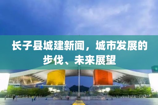 長子縣城建新聞，城市發(fā)展的步伐、未來展望