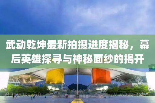 武動乾坤最新拍攝進(jìn)度揭秘，幕后英雄探尋與神秘面紗的揭開