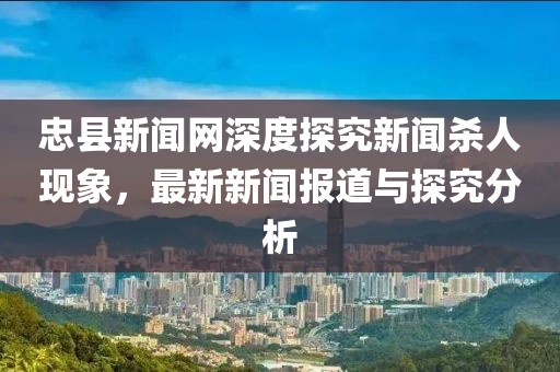 忠縣新聞網(wǎng)深度探究新聞殺人現(xiàn)象，最新新聞報道與探究分析