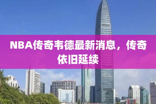 NBA傳奇韋德最新消息，傳奇依舊延續(xù)