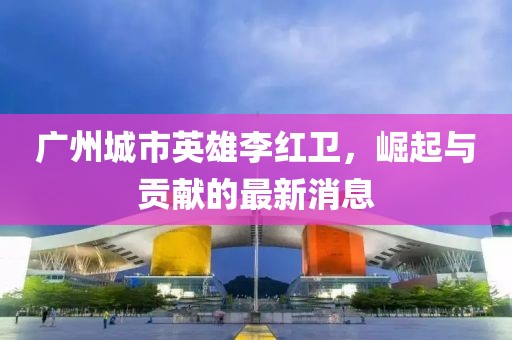 廣州城市英雄李紅衛(wèi)，崛起與貢獻(xiàn)的最新消息