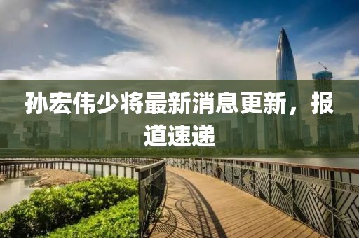 孫宏偉少將最新消息更新，報道速遞