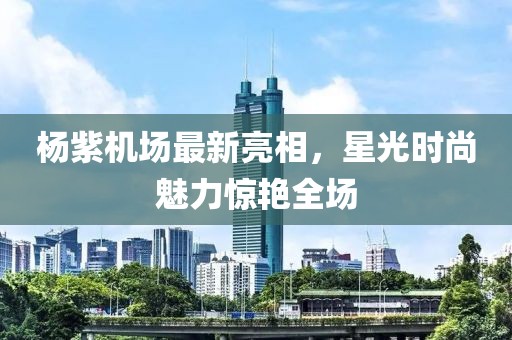 楊紫機場最新亮相，星光時尚魅力驚艷全場