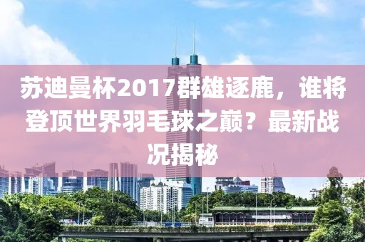 蘇迪曼杯2017群雄逐鹿，誰(shuí)將登頂世界羽毛球之巔？最新戰(zhàn)況揭秘