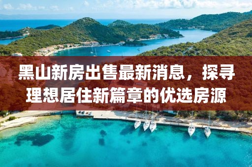 黑山新房出售最新消息，探尋理想居住新篇章的優(yōu)選房源
