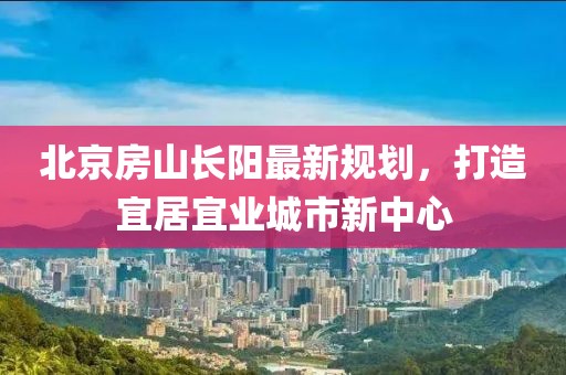 北京房山長陽最新規(guī)劃，打造宜居宜業(yè)城市新中心