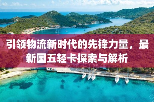 引領(lǐng)物流新時代的先鋒力量，最新國五輕卡探索與解析