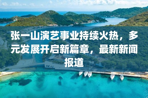 張一山演藝事業(yè)持續(xù)火熱，多元發(fā)展開啟新篇章，最新新聞報道