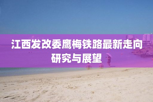 江西發(fā)改委鷹梅鐵路最新走向研究與展望