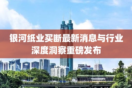銀河紙業(yè)買斷最新消息與行業(yè)深度洞察重磅發(fā)布