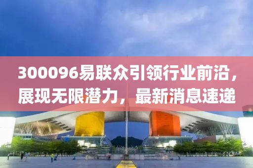 300096易聯(lián)眾引領(lǐng)行業(yè)前沿，展現(xiàn)無限潛力，最新消息速遞