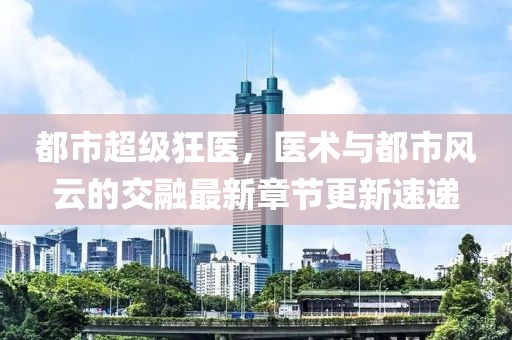 都市超級狂醫(yī)，醫(yī)術(shù)與都市風(fēng)云的交融最新章節(jié)更新速遞