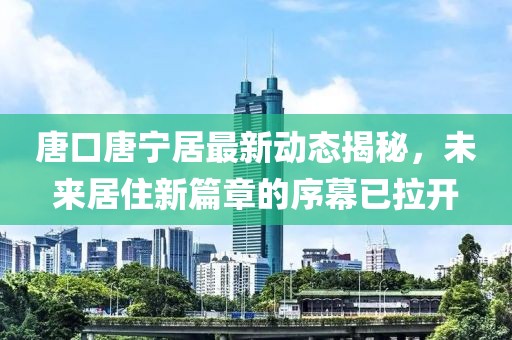 唐口唐寧居最新動(dòng)態(tài)揭秘，未來(lái)居住新篇章的序幕已拉開(kāi)