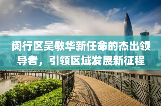 閔行區(qū)吳敏華新任命的杰出領(lǐng)導(dǎo)者，引領(lǐng)區(qū)域發(fā)展新征程