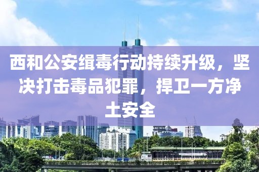 西和公安緝毒行動(dòng)持續(xù)升級(jí)，堅(jiān)決打擊毒品犯罪，捍衛(wèi)一方凈土安全