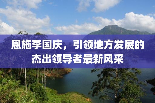 恩施李國(guó)慶，引領(lǐng)地方發(fā)展的杰出領(lǐng)導(dǎo)者最新風(fēng)采