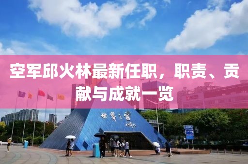 空軍邱火林最新任職，職責(zé)、貢獻(xiàn)與成就一覽