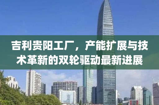 吉利貴陽工廠，產(chǎn)能擴展與技術革新的雙輪驅(qū)動最新進展