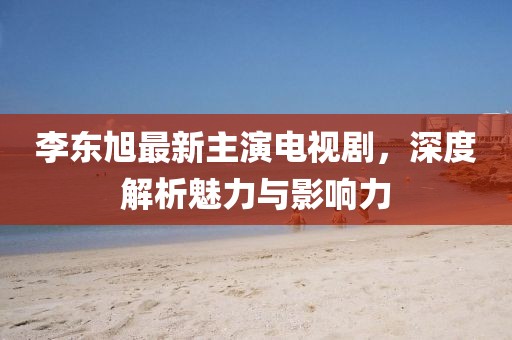 李東旭最新主演電視劇，深度解析魅力與影響力