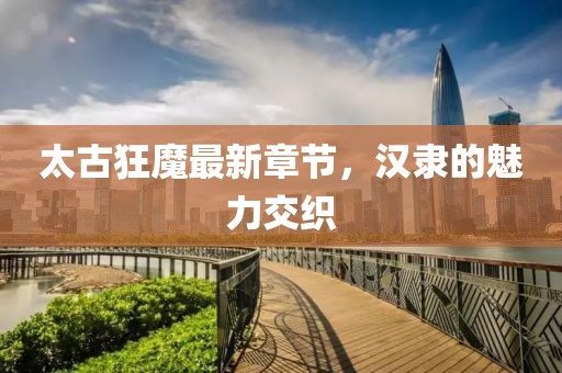 太古狂魔最新章節(jié)，漢隸的魅力交織