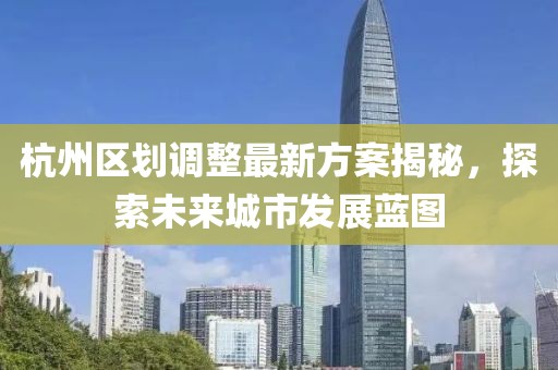 杭州區(qū)劃調(diào)整最新方案揭秘，探索未來城市發(fā)展藍圖