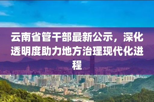 云南省管干部最新公示，深化透明度助力地方治理現(xiàn)代化進(jìn)程