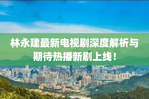 林永建最新電視劇深度解析與期待熱播新劇上線！