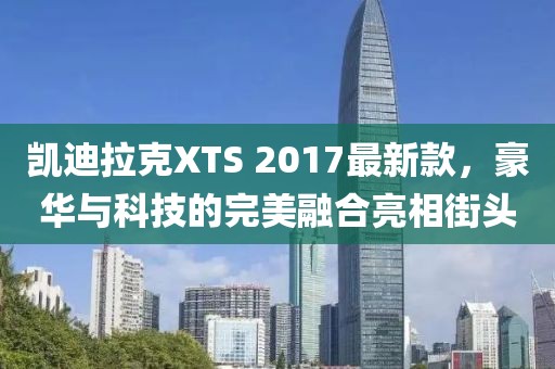 凱迪拉克XTS 2017最新款，豪華與科技的完美融合亮相街頭
