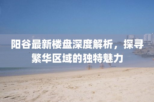 陽谷最新樓盤深度解析，探尋繁華區(qū)域的獨(dú)特魅力