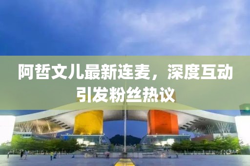 阿哲文兒最新連麥，深度互動(dòng)引發(fā)粉絲熱議