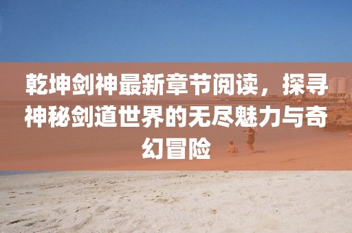 乾坤劍神最新章節(jié)閱讀，探尋神秘劍道世界的無(wú)盡魅力與奇幻冒險(xiǎn)