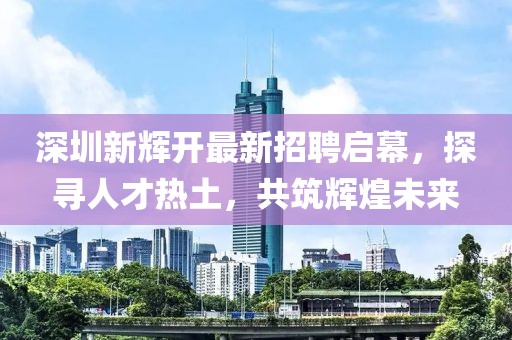 深圳新輝開最新招聘啟幕，探尋人才熱土，共筑輝煌未來